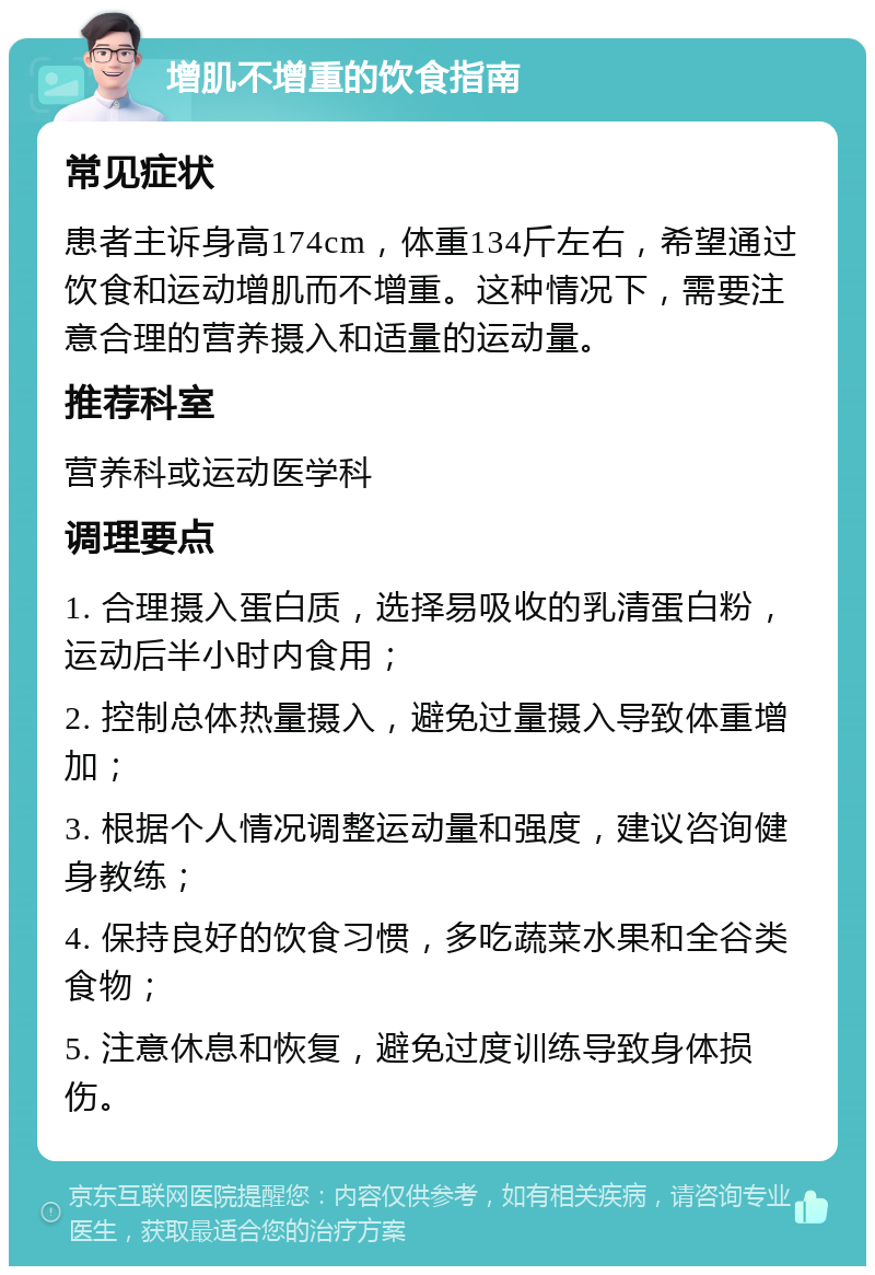 增肌不增重的饮食指南 常见症状 患者主诉身高174cm，体重134斤左右，希望通过饮食和运动增肌而不增重。这种情况下，需要注意合理的营养摄入和适量的运动量。 推荐科室 营养科或运动医学科 调理要点 1. 合理摄入蛋白质，选择易吸收的乳清蛋白粉，运动后半小时内食用； 2. 控制总体热量摄入，避免过量摄入导致体重增加； 3. 根据个人情况调整运动量和强度，建议咨询健身教练； 4. 保持良好的饮食习惯，多吃蔬菜水果和全谷类食物； 5. 注意休息和恢复，避免过度训练导致身体损伤。