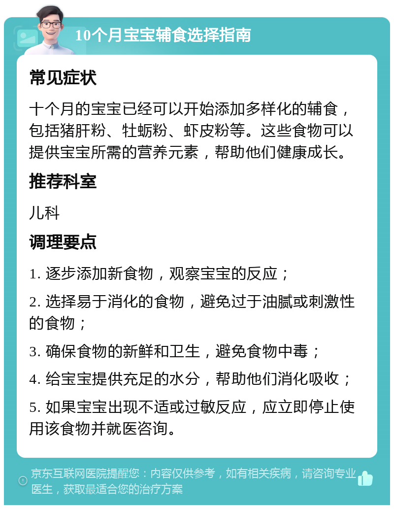 10个月宝宝辅食选择指南 常见症状 十个月的宝宝已经可以开始添加多样化的辅食，包括猪肝粉、牡蛎粉、虾皮粉等。这些食物可以提供宝宝所需的营养元素，帮助他们健康成长。 推荐科室 儿科 调理要点 1. 逐步添加新食物，观察宝宝的反应； 2. 选择易于消化的食物，避免过于油腻或刺激性的食物； 3. 确保食物的新鲜和卫生，避免食物中毒； 4. 给宝宝提供充足的水分，帮助他们消化吸收； 5. 如果宝宝出现不适或过敏反应，应立即停止使用该食物并就医咨询。