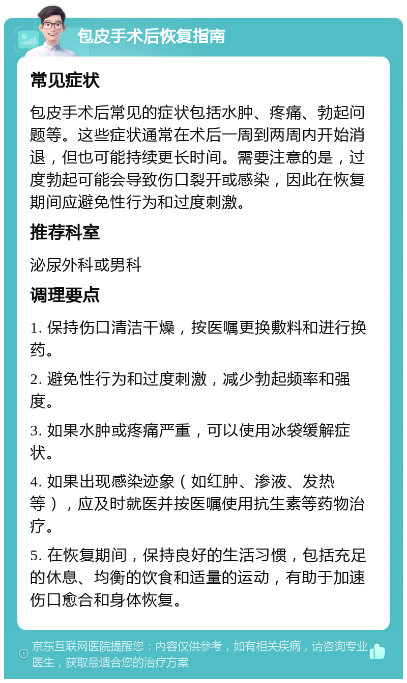 包皮手术后恢复指南 常见症状 包皮手术后常见的症状包括水肿、疼痛、勃起问题等。这些症状通常在术后一周到两周内开始消退，但也可能持续更长时间。需要注意的是，过度勃起可能会导致伤口裂开或感染，因此在恢复期间应避免性行为和过度刺激。 推荐科室 泌尿外科或男科 调理要点 1. 保持伤口清洁干燥，按医嘱更换敷料和进行换药。 2. 避免性行为和过度刺激，减少勃起频率和强度。 3. 如果水肿或疼痛严重，可以使用冰袋缓解症状。 4. 如果出现感染迹象（如红肿、渗液、发热等），应及时就医并按医嘱使用抗生素等药物治疗。 5. 在恢复期间，保持良好的生活习惯，包括充足的休息、均衡的饮食和适量的运动，有助于加速伤口愈合和身体恢复。