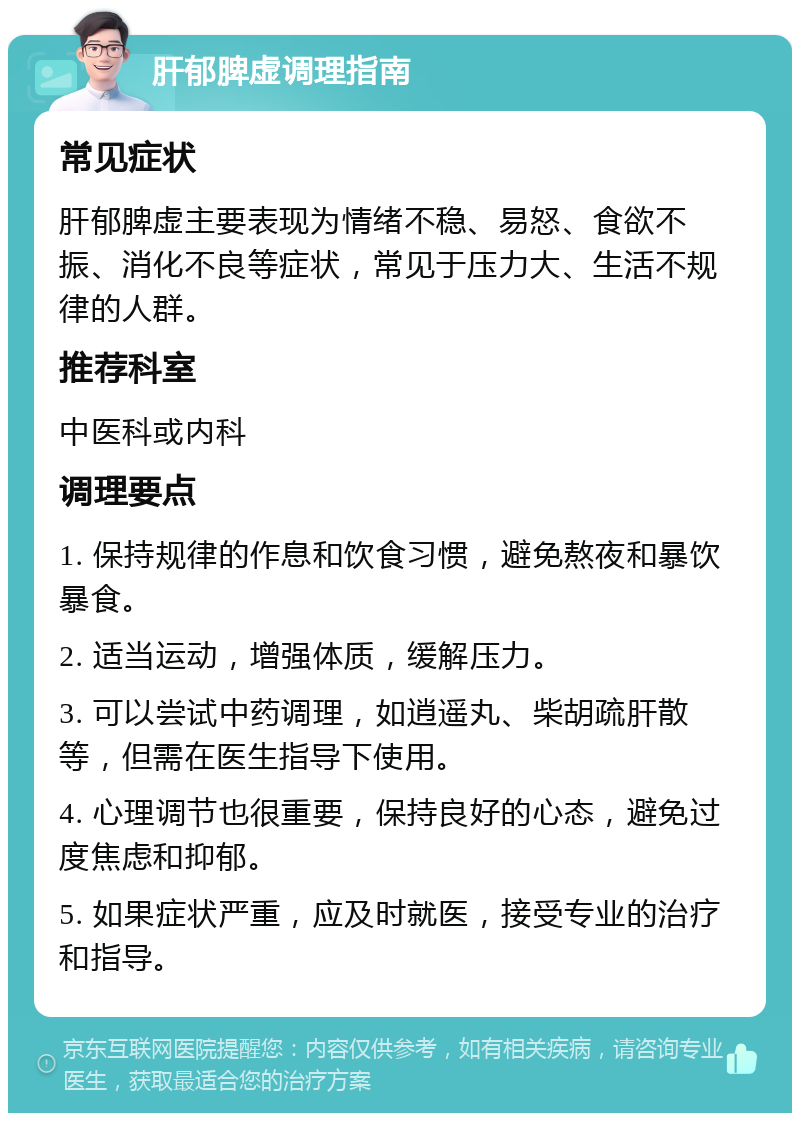 肝郁脾虚调理指南 常见症状 肝郁脾虚主要表现为情绪不稳、易怒、食欲不振、消化不良等症状，常见于压力大、生活不规律的人群。 推荐科室 中医科或内科 调理要点 1. 保持规律的作息和饮食习惯，避免熬夜和暴饮暴食。 2. 适当运动，增强体质，缓解压力。 3. 可以尝试中药调理，如逍遥丸、柴胡疏肝散等，但需在医生指导下使用。 4. 心理调节也很重要，保持良好的心态，避免过度焦虑和抑郁。 5. 如果症状严重，应及时就医，接受专业的治疗和指导。