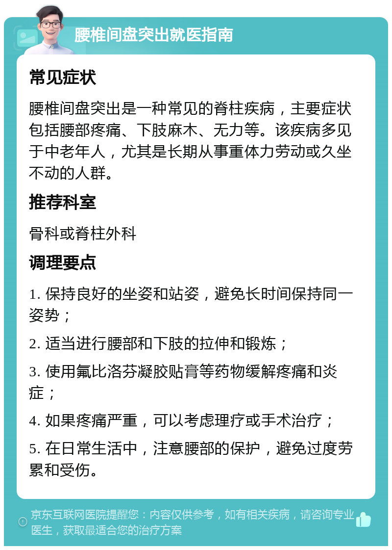 腰椎间盘突出就医指南 常见症状 腰椎间盘突出是一种常见的脊柱疾病，主要症状包括腰部疼痛、下肢麻木、无力等。该疾病多见于中老年人，尤其是长期从事重体力劳动或久坐不动的人群。 推荐科室 骨科或脊柱外科 调理要点 1. 保持良好的坐姿和站姿，避免长时间保持同一姿势； 2. 适当进行腰部和下肢的拉伸和锻炼； 3. 使用氟比洛芬凝胶贴膏等药物缓解疼痛和炎症； 4. 如果疼痛严重，可以考虑理疗或手术治疗； 5. 在日常生活中，注意腰部的保护，避免过度劳累和受伤。