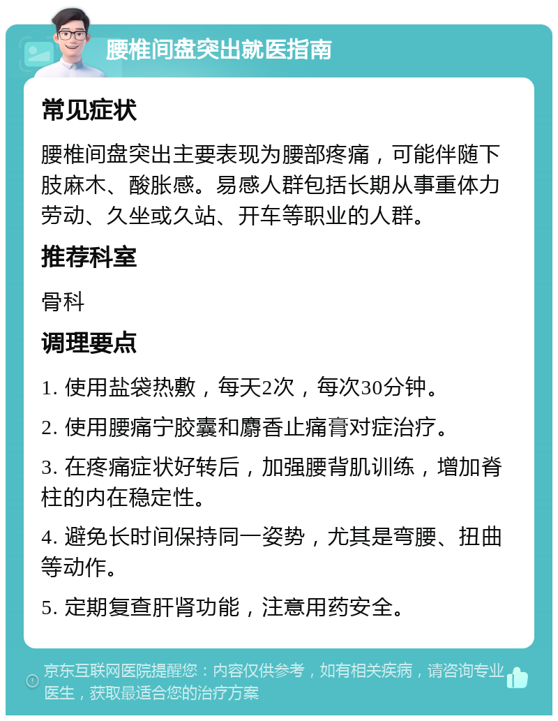 腰椎间盘突出就医指南 常见症状 腰椎间盘突出主要表现为腰部疼痛，可能伴随下肢麻木、酸胀感。易感人群包括长期从事重体力劳动、久坐或久站、开车等职业的人群。 推荐科室 骨科 调理要点 1. 使用盐袋热敷，每天2次，每次30分钟。 2. 使用腰痛宁胶囊和麝香止痛膏对症治疗。 3. 在疼痛症状好转后，加强腰背肌训练，增加脊柱的内在稳定性。 4. 避免长时间保持同一姿势，尤其是弯腰、扭曲等动作。 5. 定期复查肝肾功能，注意用药安全。