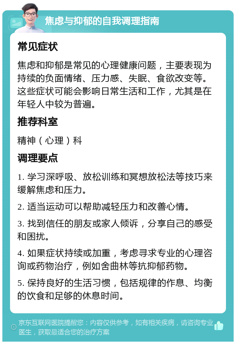 焦虑与抑郁的自我调理指南 常见症状 焦虑和抑郁是常见的心理健康问题，主要表现为持续的负面情绪、压力感、失眠、食欲改变等。这些症状可能会影响日常生活和工作，尤其是在年轻人中较为普遍。 推荐科室 精神（心理）科 调理要点 1. 学习深呼吸、放松训练和冥想放松法等技巧来缓解焦虑和压力。 2. 适当运动可以帮助减轻压力和改善心情。 3. 找到信任的朋友或家人倾诉，分享自己的感受和困扰。 4. 如果症状持续或加重，考虑寻求专业的心理咨询或药物治疗，例如舍曲林等抗抑郁药物。 5. 保持良好的生活习惯，包括规律的作息、均衡的饮食和足够的休息时间。