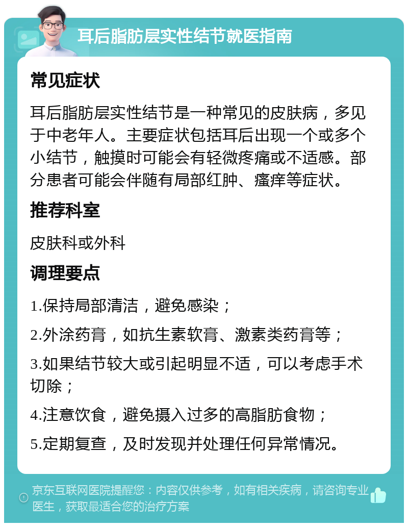 耳后脂肪层实性结节就医指南 常见症状 耳后脂肪层实性结节是一种常见的皮肤病，多见于中老年人。主要症状包括耳后出现一个或多个小结节，触摸时可能会有轻微疼痛或不适感。部分患者可能会伴随有局部红肿、瘙痒等症状。 推荐科室 皮肤科或外科 调理要点 1.保持局部清洁，避免感染； 2.外涂药膏，如抗生素软膏、激素类药膏等； 3.如果结节较大或引起明显不适，可以考虑手术切除； 4.注意饮食，避免摄入过多的高脂肪食物； 5.定期复查，及时发现并处理任何异常情况。