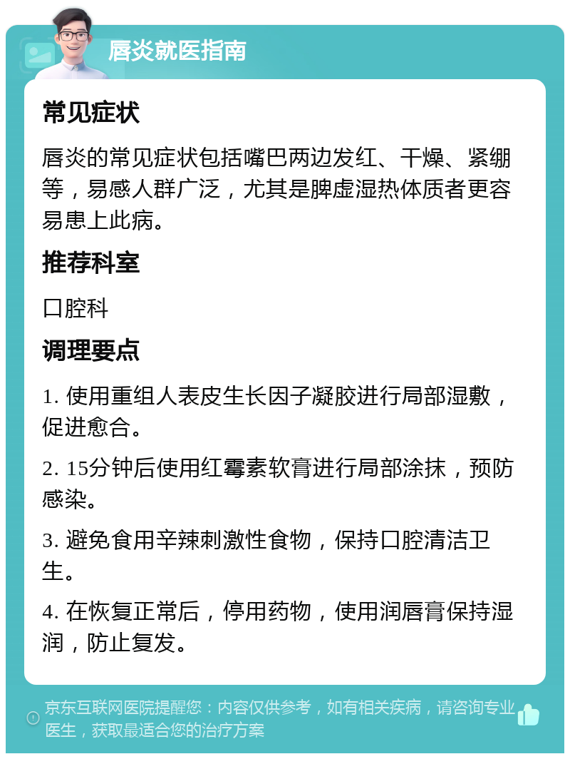 唇炎就医指南 常见症状 唇炎的常见症状包括嘴巴两边发红、干燥、紧绷等，易感人群广泛，尤其是脾虚湿热体质者更容易患上此病。 推荐科室 口腔科 调理要点 1. 使用重组人表皮生长因子凝胶进行局部湿敷，促进愈合。 2. 15分钟后使用红霉素软膏进行局部涂抹，预防感染。 3. 避免食用辛辣刺激性食物，保持口腔清洁卫生。 4. 在恢复正常后，停用药物，使用润唇膏保持湿润，防止复发。