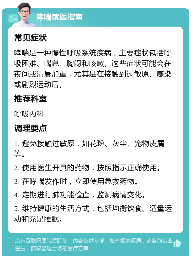 哮喘就医指南 常见症状 哮喘是一种慢性呼吸系统疾病，主要症状包括呼吸困难、喘息、胸闷和咳嗽。这些症状可能会在夜间或清晨加重，尤其是在接触到过敏原、感染或剧烈运动后。 推荐科室 呼吸内科 调理要点 1. 避免接触过敏原，如花粉、灰尘、宠物皮屑等。 2. 使用医生开具的药物，按照指示正确使用。 3. 在哮喘发作时，立即使用急救药物。 4. 定期进行肺功能检查，监测病情变化。 5. 维持健康的生活方式，包括均衡饮食、适量运动和充足睡眠。