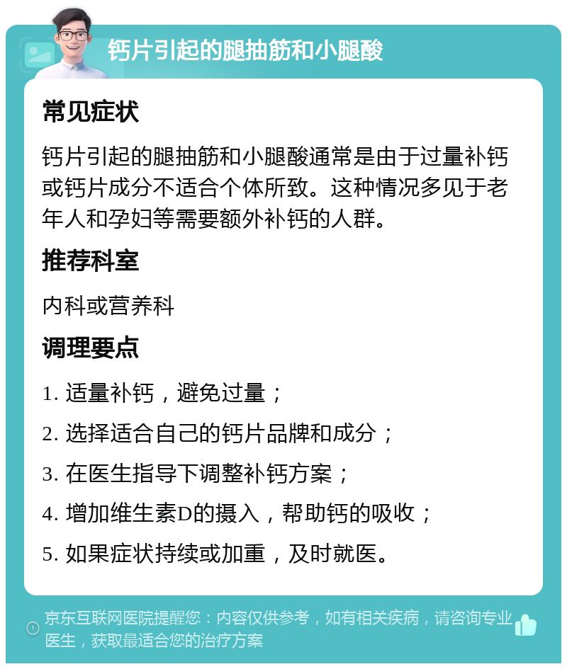 钙片引起的腿抽筋和小腿酸 常见症状 钙片引起的腿抽筋和小腿酸通常是由于过量补钙或钙片成分不适合个体所致。这种情况多见于老年人和孕妇等需要额外补钙的人群。 推荐科室 内科或营养科 调理要点 1. 适量补钙，避免过量； 2. 选择适合自己的钙片品牌和成分； 3. 在医生指导下调整补钙方案； 4. 增加维生素D的摄入，帮助钙的吸收； 5. 如果症状持续或加重，及时就医。