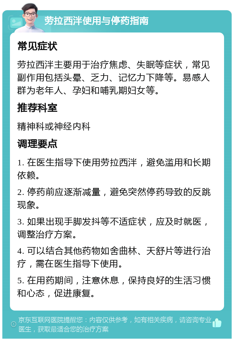 劳拉西泮使用与停药指南 常见症状 劳拉西泮主要用于治疗焦虑、失眠等症状，常见副作用包括头晕、乏力、记忆力下降等。易感人群为老年人、孕妇和哺乳期妇女等。 推荐科室 精神科或神经内科 调理要点 1. 在医生指导下使用劳拉西泮，避免滥用和长期依赖。 2. 停药前应逐渐减量，避免突然停药导致的反跳现象。 3. 如果出现手脚发抖等不适症状，应及时就医，调整治疗方案。 4. 可以结合其他药物如舍曲林、天舒片等进行治疗，需在医生指导下使用。 5. 在用药期间，注意休息，保持良好的生活习惯和心态，促进康复。