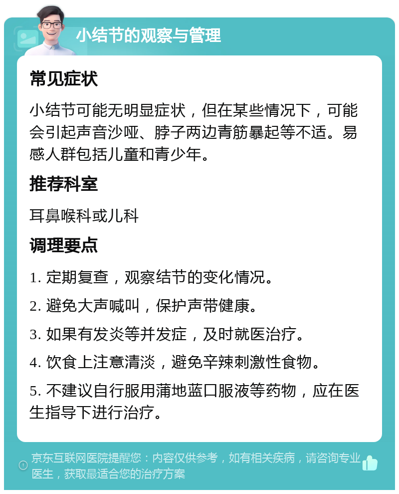 小结节的观察与管理 常见症状 小结节可能无明显症状，但在某些情况下，可能会引起声音沙哑、脖子两边青筋暴起等不适。易感人群包括儿童和青少年。 推荐科室 耳鼻喉科或儿科 调理要点 1. 定期复查，观察结节的变化情况。 2. 避免大声喊叫，保护声带健康。 3. 如果有发炎等并发症，及时就医治疗。 4. 饮食上注意清淡，避免辛辣刺激性食物。 5. 不建议自行服用蒲地蓝口服液等药物，应在医生指导下进行治疗。