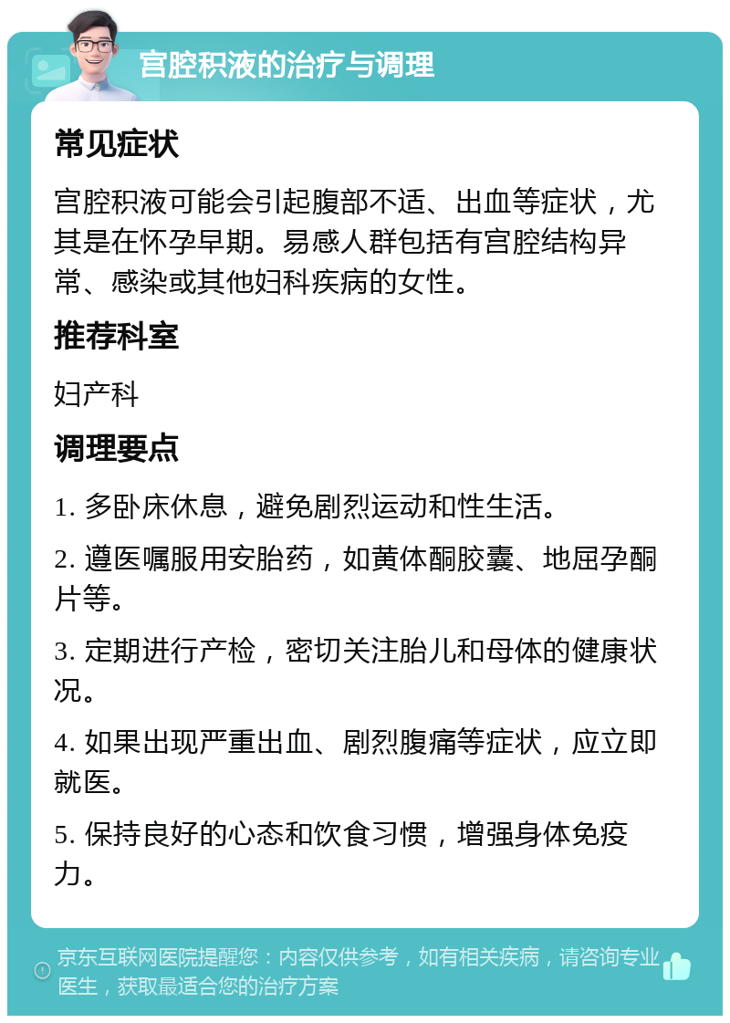 宫腔积液的治疗与调理 常见症状 宫腔积液可能会引起腹部不适、出血等症状，尤其是在怀孕早期。易感人群包括有宫腔结构异常、感染或其他妇科疾病的女性。 推荐科室 妇产科 调理要点 1. 多卧床休息，避免剧烈运动和性生活。 2. 遵医嘱服用安胎药，如黄体酮胶囊、地屈孕酮片等。 3. 定期进行产检，密切关注胎儿和母体的健康状况。 4. 如果出现严重出血、剧烈腹痛等症状，应立即就医。 5. 保持良好的心态和饮食习惯，增强身体免疫力。