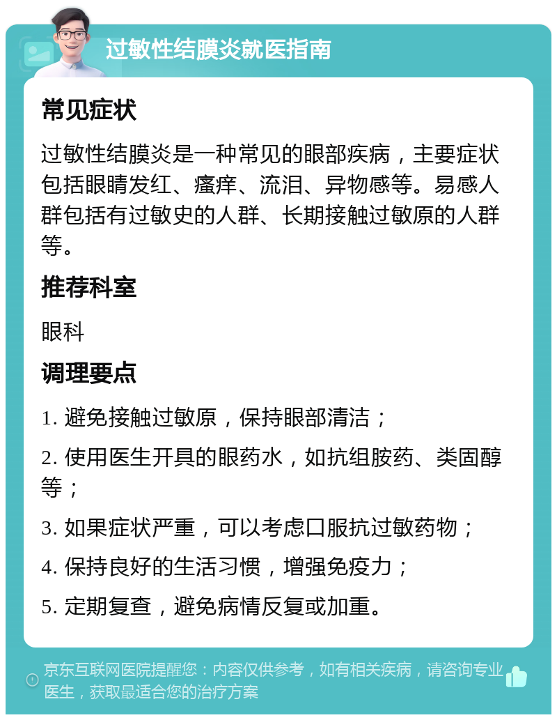 过敏性结膜炎就医指南 常见症状 过敏性结膜炎是一种常见的眼部疾病，主要症状包括眼睛发红、瘙痒、流泪、异物感等。易感人群包括有过敏史的人群、长期接触过敏原的人群等。 推荐科室 眼科 调理要点 1. 避免接触过敏原，保持眼部清洁； 2. 使用医生开具的眼药水，如抗组胺药、类固醇等； 3. 如果症状严重，可以考虑口服抗过敏药物； 4. 保持良好的生活习惯，增强免疫力； 5. 定期复查，避免病情反复或加重。