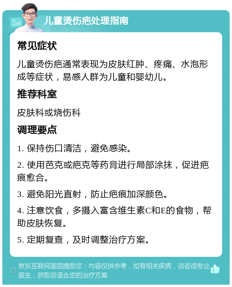 儿童烫伤疤处理指南 常见症状 儿童烫伤疤通常表现为皮肤红肿、疼痛、水泡形成等症状，易感人群为儿童和婴幼儿。 推荐科室 皮肤科或烧伤科 调理要点 1. 保持伤口清洁，避免感染。 2. 使用芭克或疤克等药膏进行局部涂抹，促进疤痕愈合。 3. 避免阳光直射，防止疤痕加深颜色。 4. 注意饮食，多摄入富含维生素C和E的食物，帮助皮肤恢复。 5. 定期复查，及时调整治疗方案。