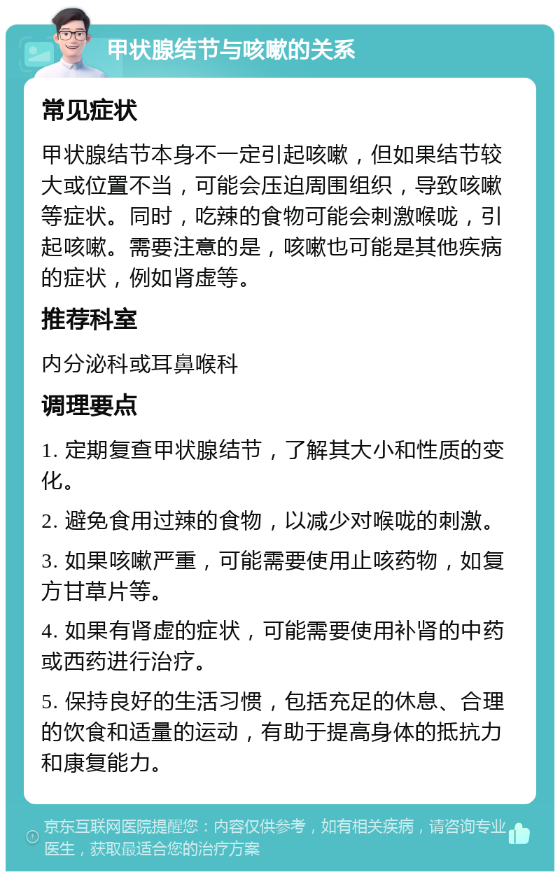 甲状腺结节与咳嗽的关系 常见症状 甲状腺结节本身不一定引起咳嗽，但如果结节较大或位置不当，可能会压迫周围组织，导致咳嗽等症状。同时，吃辣的食物可能会刺激喉咙，引起咳嗽。需要注意的是，咳嗽也可能是其他疾病的症状，例如肾虚等。 推荐科室 内分泌科或耳鼻喉科 调理要点 1. 定期复查甲状腺结节，了解其大小和性质的变化。 2. 避免食用过辣的食物，以减少对喉咙的刺激。 3. 如果咳嗽严重，可能需要使用止咳药物，如复方甘草片等。 4. 如果有肾虚的症状，可能需要使用补肾的中药或西药进行治疗。 5. 保持良好的生活习惯，包括充足的休息、合理的饮食和适量的运动，有助于提高身体的抵抗力和康复能力。