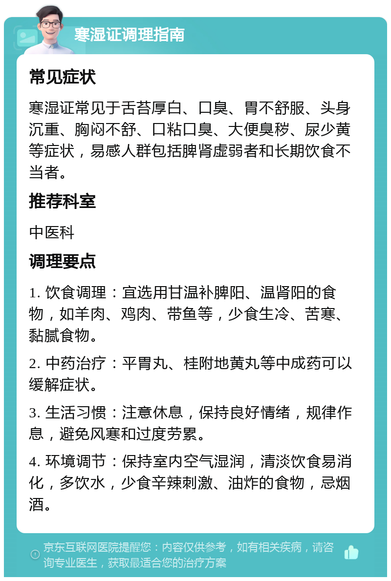 寒湿证调理指南 常见症状 寒湿证常见于舌苔厚白、口臭、胃不舒服、头身沉重、胸闷不舒、口粘口臭、大便臭秽、尿少黄等症状，易感人群包括脾肾虚弱者和长期饮食不当者。 推荐科室 中医科 调理要点 1. 饮食调理：宜选用甘温补脾阳、温肾阳的食物，如羊肉、鸡肉、带鱼等，少食生冷、苦寒、黏腻食物。 2. 中药治疗：平胃丸、桂附地黄丸等中成药可以缓解症状。 3. 生活习惯：注意休息，保持良好情绪，规律作息，避免风寒和过度劳累。 4. 环境调节：保持室内空气湿润，清淡饮食易消化，多饮水，少食辛辣刺激、油炸的食物，忌烟酒。