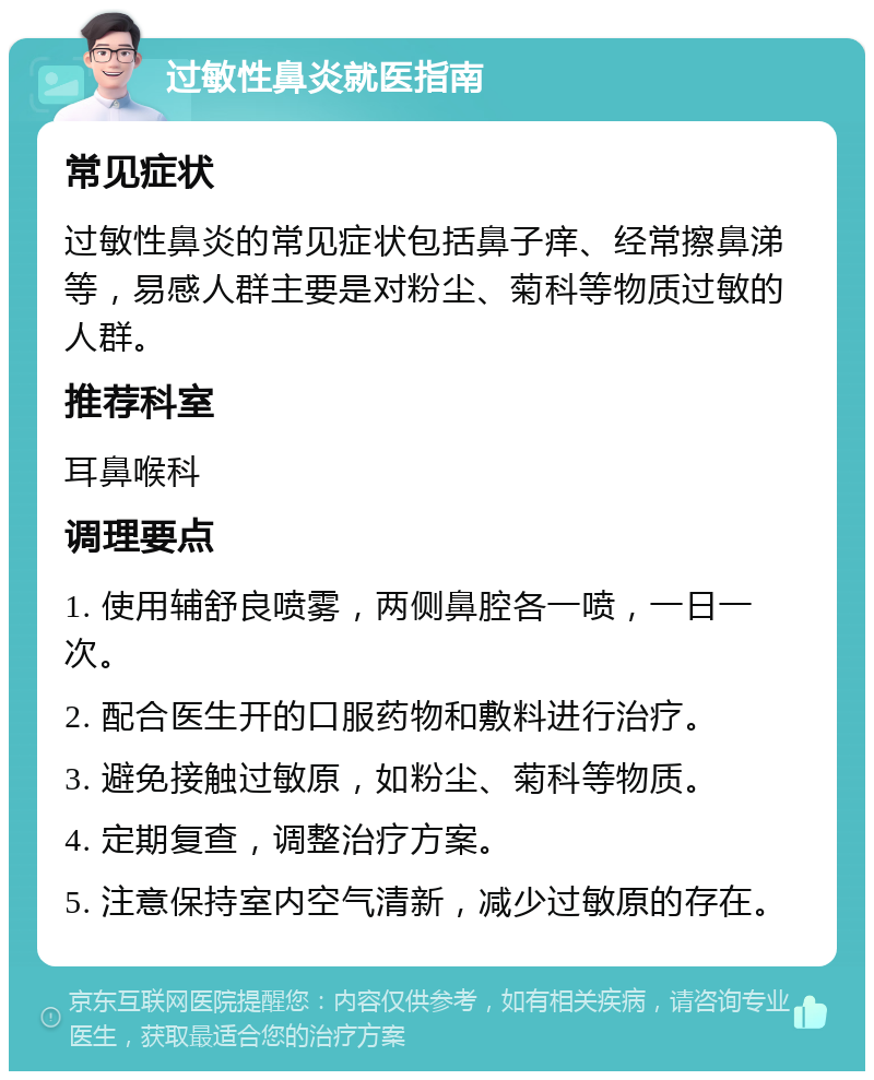 过敏性鼻炎就医指南 常见症状 过敏性鼻炎的常见症状包括鼻子痒、经常擦鼻涕等，易感人群主要是对粉尘、菊科等物质过敏的人群。 推荐科室 耳鼻喉科 调理要点 1. 使用辅舒良喷雾，两侧鼻腔各一喷，一日一次。 2. 配合医生开的口服药物和敷料进行治疗。 3. 避免接触过敏原，如粉尘、菊科等物质。 4. 定期复查，调整治疗方案。 5. 注意保持室内空气清新，减少过敏原的存在。