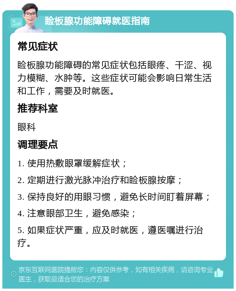 睑板腺功能障碍就医指南 常见症状 睑板腺功能障碍的常见症状包括眼疼、干涩、视力模糊、水肿等。这些症状可能会影响日常生活和工作，需要及时就医。 推荐科室 眼科 调理要点 1. 使用热敷眼罩缓解症状； 2. 定期进行激光脉冲治疗和睑板腺按摩； 3. 保持良好的用眼习惯，避免长时间盯着屏幕； 4. 注意眼部卫生，避免感染； 5. 如果症状严重，应及时就医，遵医嘱进行治疗。