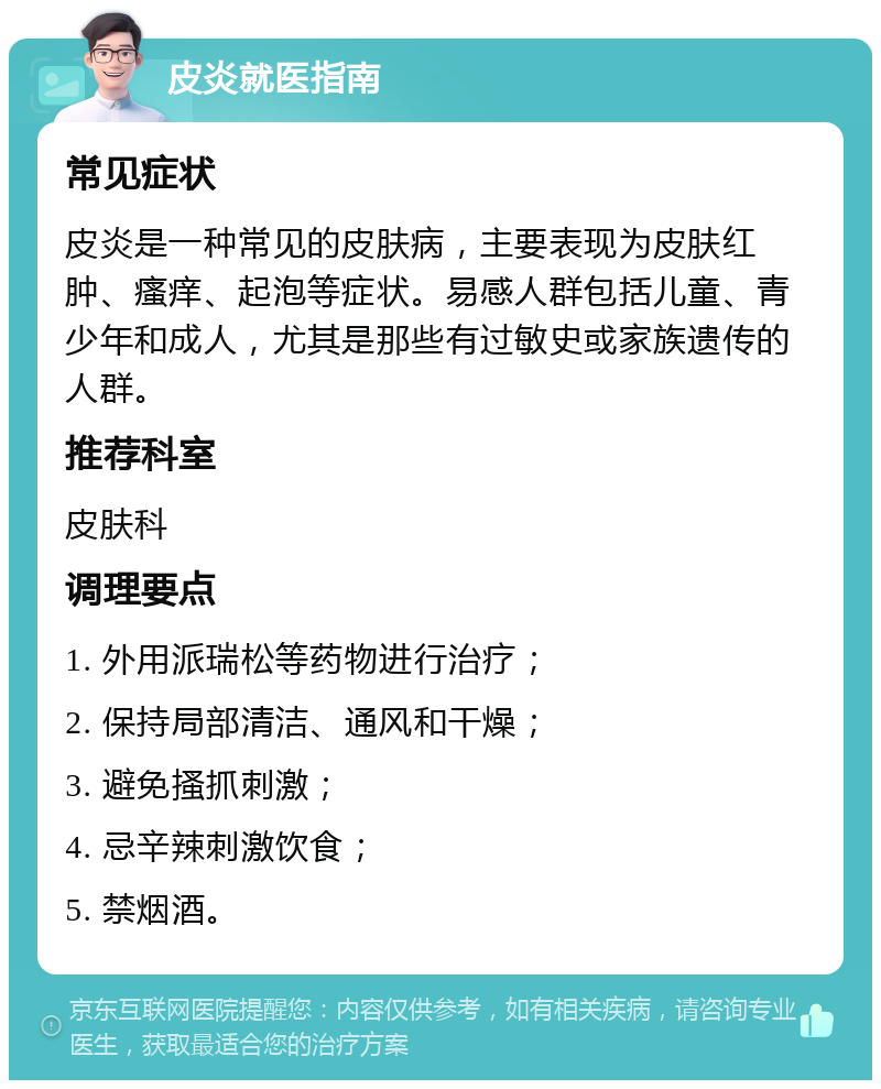 皮炎就医指南 常见症状 皮炎是一种常见的皮肤病，主要表现为皮肤红肿、瘙痒、起泡等症状。易感人群包括儿童、青少年和成人，尤其是那些有过敏史或家族遗传的人群。 推荐科室 皮肤科 调理要点 1. 外用派瑞松等药物进行治疗； 2. 保持局部清洁、通风和干燥； 3. 避免搔抓刺激； 4. 忌辛辣刺激饮食； 5. 禁烟酒。