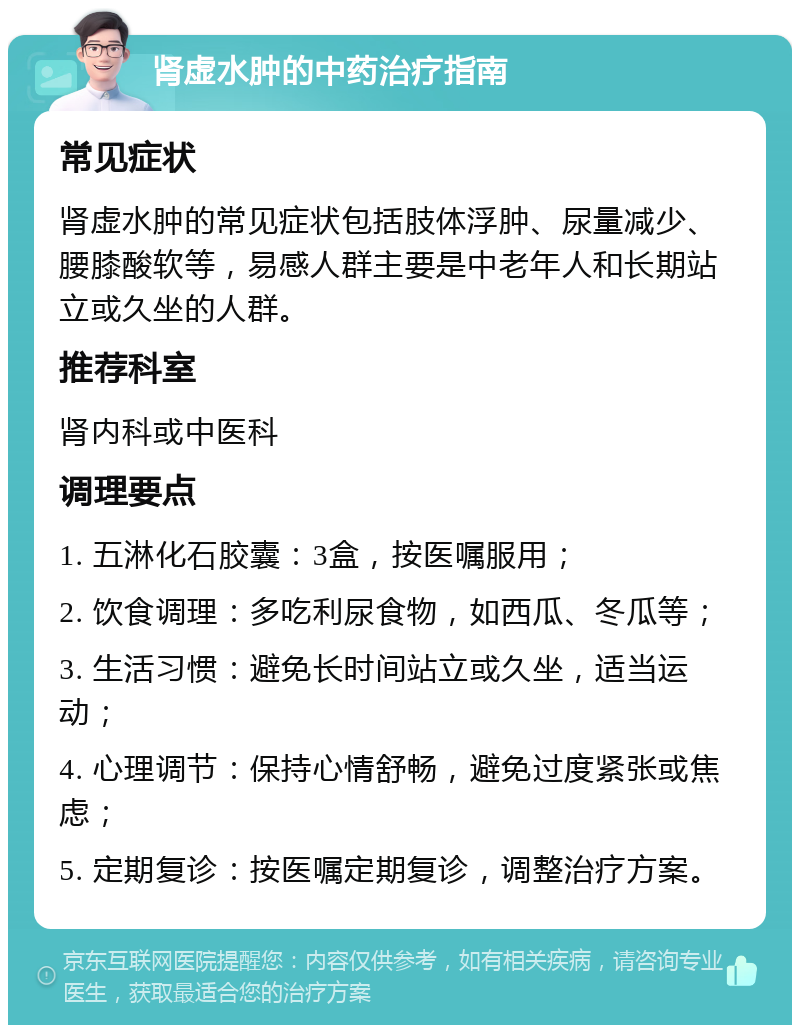 肾虚水肿的中药治疗指南 常见症状 肾虚水肿的常见症状包括肢体浮肿、尿量减少、腰膝酸软等，易感人群主要是中老年人和长期站立或久坐的人群。 推荐科室 肾内科或中医科 调理要点 1. 五淋化石胶囊：3盒，按医嘱服用； 2. 饮食调理：多吃利尿食物，如西瓜、冬瓜等； 3. 生活习惯：避免长时间站立或久坐，适当运动； 4. 心理调节：保持心情舒畅，避免过度紧张或焦虑； 5. 定期复诊：按医嘱定期复诊，调整治疗方案。