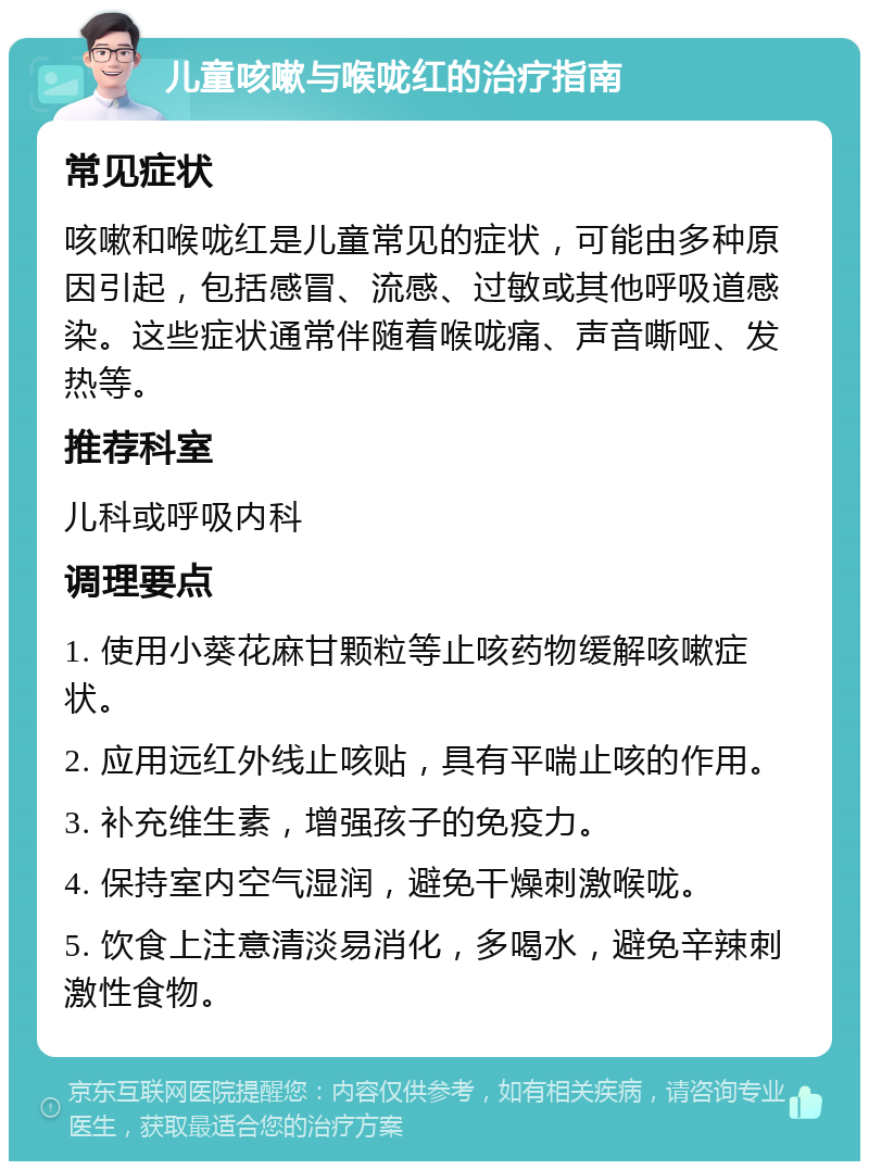 儿童咳嗽与喉咙红的治疗指南 常见症状 咳嗽和喉咙红是儿童常见的症状，可能由多种原因引起，包括感冒、流感、过敏或其他呼吸道感染。这些症状通常伴随着喉咙痛、声音嘶哑、发热等。 推荐科室 儿科或呼吸内科 调理要点 1. 使用小葵花麻甘颗粒等止咳药物缓解咳嗽症状。 2. 应用远红外线止咳贴，具有平喘止咳的作用。 3. 补充维生素，增强孩子的免疫力。 4. 保持室内空气湿润，避免干燥刺激喉咙。 5. 饮食上注意清淡易消化，多喝水，避免辛辣刺激性食物。