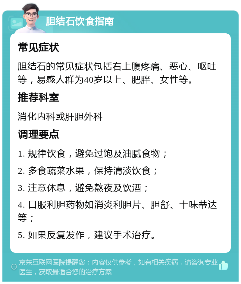 胆结石饮食指南 常见症状 胆结石的常见症状包括右上腹疼痛、恶心、呕吐等，易感人群为40岁以上、肥胖、女性等。 推荐科室 消化内科或肝胆外科 调理要点 1. 规律饮食，避免过饱及油腻食物； 2. 多食蔬菜水果，保持清淡饮食； 3. 注意休息，避免熬夜及饮酒； 4. 口服利胆药物如消炎利胆片、胆舒、十味蒂达等； 5. 如果反复发作，建议手术治疗。