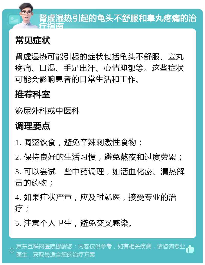 肾虚湿热引起的龟头不舒服和睾丸疼痛的治疗指南 常见症状 肾虚湿热可能引起的症状包括龟头不舒服、睾丸疼痛、口渴、手足出汗、心情抑郁等。这些症状可能会影响患者的日常生活和工作。 推荐科室 泌尿外科或中医科 调理要点 1. 调整饮食，避免辛辣刺激性食物； 2. 保持良好的生活习惯，避免熬夜和过度劳累； 3. 可以尝试一些中药调理，如活血化瘀、清热解毒的药物； 4. 如果症状严重，应及时就医，接受专业的治疗； 5. 注意个人卫生，避免交叉感染。