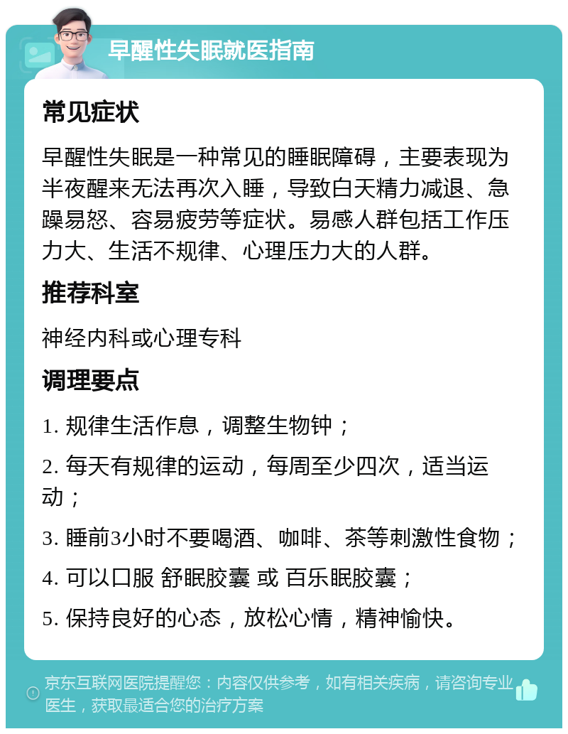 早醒性失眠就医指南 常见症状 早醒性失眠是一种常见的睡眠障碍，主要表现为半夜醒来无法再次入睡，导致白天精力减退、急躁易怒、容易疲劳等症状。易感人群包括工作压力大、生活不规律、心理压力大的人群。 推荐科室 神经内科或心理专科 调理要点 1. 规律生活作息，调整生物钟； 2. 每天有规律的运动，每周至少四次，适当运动； 3. 睡前3小时不要喝酒、咖啡、茶等刺激性食物； 4. 可以口服 舒眠胶囊 或 百乐眠胶囊； 5. 保持良好的心态，放松心情，精神愉快。