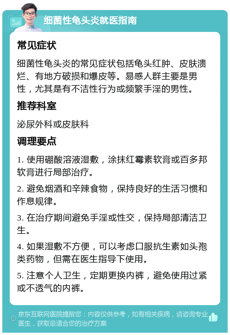 细菌性龟头炎就医指南 常见症状 细菌性龟头炎的常见症状包括龟头红肿、皮肤溃烂、有地方破损和爆皮等。易感人群主要是男性，尤其是有不洁性行为或频繁手淫的男性。 推荐科室 泌尿外科或皮肤科 调理要点 1. 使用硼酸溶液湿敷，涂抹红霉素软膏或百多邦软膏进行局部治疗。 2. 避免烟酒和辛辣食物，保持良好的生活习惯和作息规律。 3. 在治疗期间避免手淫或性交，保持局部清洁卫生。 4. 如果湿敷不方便，可以考虑口服抗生素如头孢类药物，但需在医生指导下使用。 5. 注意个人卫生，定期更换内裤，避免使用过紧或不透气的内裤。