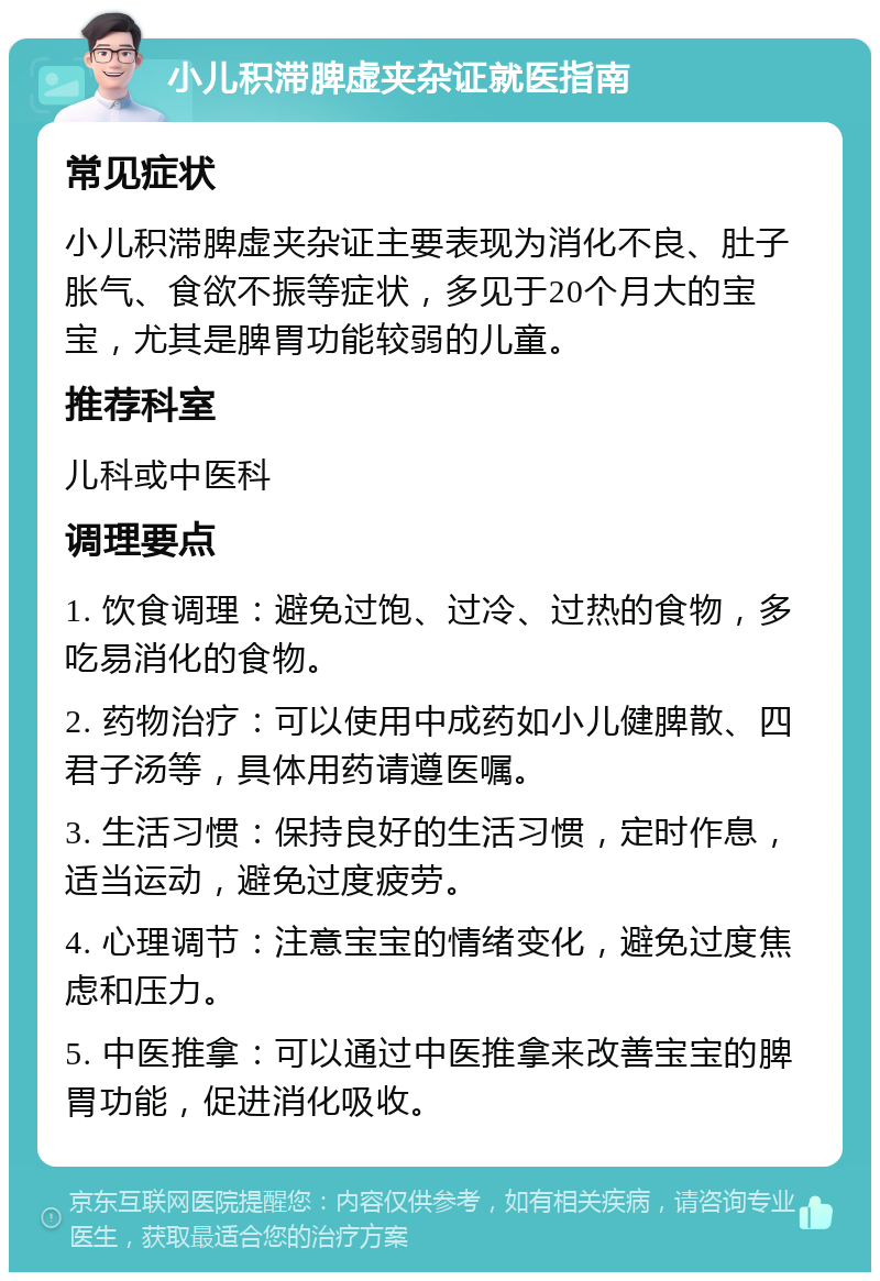 小儿积滞脾虚夹杂证就医指南 常见症状 小儿积滞脾虚夹杂证主要表现为消化不良、肚子胀气、食欲不振等症状，多见于20个月大的宝宝，尤其是脾胃功能较弱的儿童。 推荐科室 儿科或中医科 调理要点 1. 饮食调理：避免过饱、过冷、过热的食物，多吃易消化的食物。 2. 药物治疗：可以使用中成药如小儿健脾散、四君子汤等，具体用药请遵医嘱。 3. 生活习惯：保持良好的生活习惯，定时作息，适当运动，避免过度疲劳。 4. 心理调节：注意宝宝的情绪变化，避免过度焦虑和压力。 5. 中医推拿：可以通过中医推拿来改善宝宝的脾胃功能，促进消化吸收。