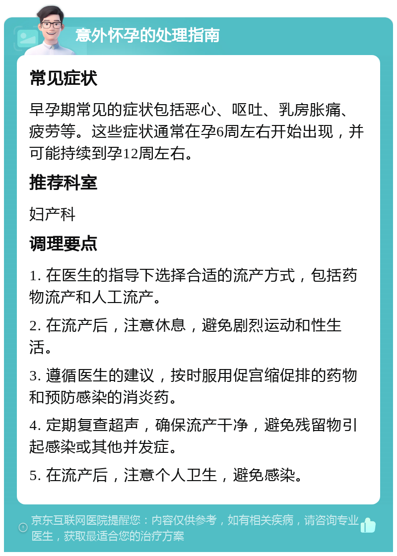 意外怀孕的处理指南 常见症状 早孕期常见的症状包括恶心、呕吐、乳房胀痛、疲劳等。这些症状通常在孕6周左右开始出现，并可能持续到孕12周左右。 推荐科室 妇产科 调理要点 1. 在医生的指导下选择合适的流产方式，包括药物流产和人工流产。 2. 在流产后，注意休息，避免剧烈运动和性生活。 3. 遵循医生的建议，按时服用促宫缩促排的药物和预防感染的消炎药。 4. 定期复查超声，确保流产干净，避免残留物引起感染或其他并发症。 5. 在流产后，注意个人卫生，避免感染。