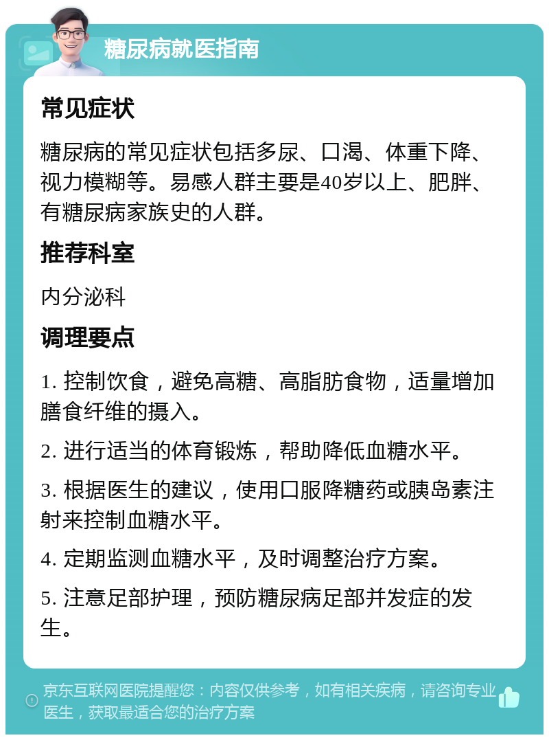 糖尿病就医指南 常见症状 糖尿病的常见症状包括多尿、口渴、体重下降、视力模糊等。易感人群主要是40岁以上、肥胖、有糖尿病家族史的人群。 推荐科室 内分泌科 调理要点 1. 控制饮食，避免高糖、高脂肪食物，适量增加膳食纤维的摄入。 2. 进行适当的体育锻炼，帮助降低血糖水平。 3. 根据医生的建议，使用口服降糖药或胰岛素注射来控制血糖水平。 4. 定期监测血糖水平，及时调整治疗方案。 5. 注意足部护理，预防糖尿病足部并发症的发生。