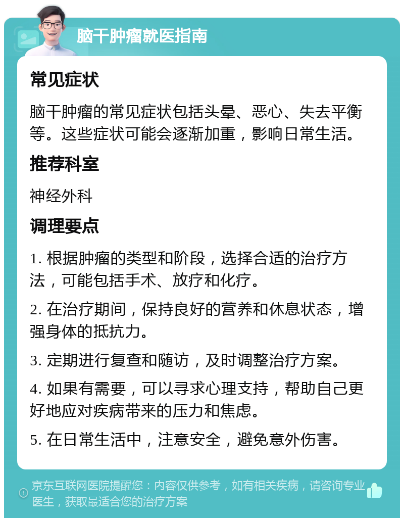 脑干肿瘤就医指南 常见症状 脑干肿瘤的常见症状包括头晕、恶心、失去平衡等。这些症状可能会逐渐加重，影响日常生活。 推荐科室 神经外科 调理要点 1. 根据肿瘤的类型和阶段，选择合适的治疗方法，可能包括手术、放疗和化疗。 2. 在治疗期间，保持良好的营养和休息状态，增强身体的抵抗力。 3. 定期进行复查和随访，及时调整治疗方案。 4. 如果有需要，可以寻求心理支持，帮助自己更好地应对疾病带来的压力和焦虑。 5. 在日常生活中，注意安全，避免意外伤害。