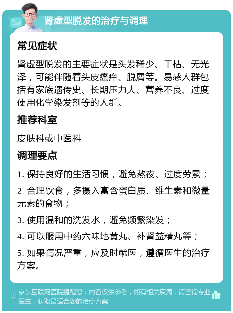 肾虚型脱发的治疗与调理 常见症状 肾虚型脱发的主要症状是头发稀少、干枯、无光泽，可能伴随着头皮瘙痒、脱屑等。易感人群包括有家族遗传史、长期压力大、营养不良、过度使用化学染发剂等的人群。 推荐科室 皮肤科或中医科 调理要点 1. 保持良好的生活习惯，避免熬夜、过度劳累； 2. 合理饮食，多摄入富含蛋白质、维生素和微量元素的食物； 3. 使用温和的洗发水，避免频繁染发； 4. 可以服用中药六味地黄丸、补肾益精丸等； 5. 如果情况严重，应及时就医，遵循医生的治疗方案。