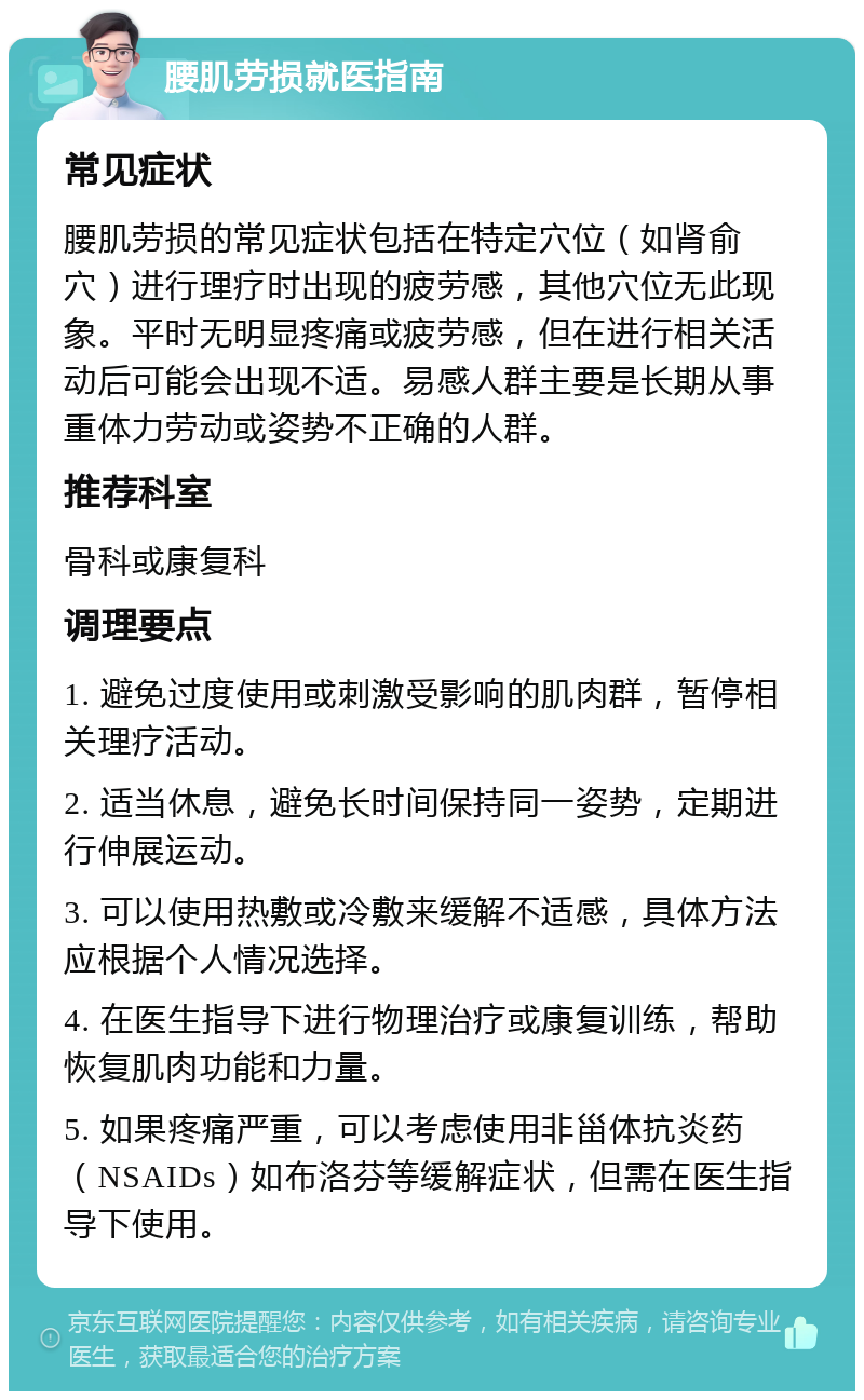 腰肌劳损就医指南 常见症状 腰肌劳损的常见症状包括在特定穴位（如肾俞穴）进行理疗时出现的疲劳感，其他穴位无此现象。平时无明显疼痛或疲劳感，但在进行相关活动后可能会出现不适。易感人群主要是长期从事重体力劳动或姿势不正确的人群。 推荐科室 骨科或康复科 调理要点 1. 避免过度使用或刺激受影响的肌肉群，暂停相关理疗活动。 2. 适当休息，避免长时间保持同一姿势，定期进行伸展运动。 3. 可以使用热敷或冷敷来缓解不适感，具体方法应根据个人情况选择。 4. 在医生指导下进行物理治疗或康复训练，帮助恢复肌肉功能和力量。 5. 如果疼痛严重，可以考虑使用非甾体抗炎药（NSAIDs）如布洛芬等缓解症状，但需在医生指导下使用。