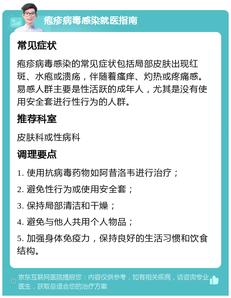 疱疹病毒感染就医指南 常见症状 疱疹病毒感染的常见症状包括局部皮肤出现红斑、水疱或溃疡，伴随着瘙痒、灼热或疼痛感。易感人群主要是性活跃的成年人，尤其是没有使用安全套进行性行为的人群。 推荐科室 皮肤科或性病科 调理要点 1. 使用抗病毒药物如阿昔洛韦进行治疗； 2. 避免性行为或使用安全套； 3. 保持局部清洁和干燥； 4. 避免与他人共用个人物品； 5. 加强身体免疫力，保持良好的生活习惯和饮食结构。