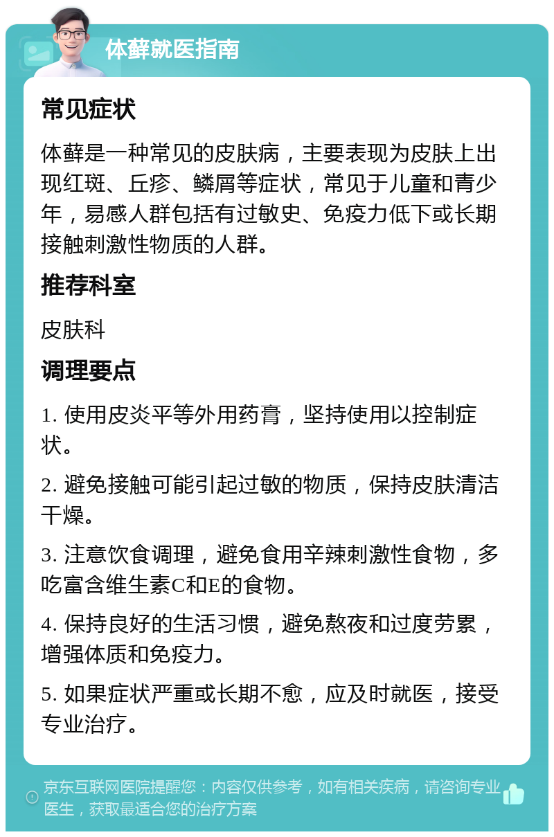 体藓就医指南 常见症状 体藓是一种常见的皮肤病，主要表现为皮肤上出现红斑、丘疹、鳞屑等症状，常见于儿童和青少年，易感人群包括有过敏史、免疫力低下或长期接触刺激性物质的人群。 推荐科室 皮肤科 调理要点 1. 使用皮炎平等外用药膏，坚持使用以控制症状。 2. 避免接触可能引起过敏的物质，保持皮肤清洁干燥。 3. 注意饮食调理，避免食用辛辣刺激性食物，多吃富含维生素C和E的食物。 4. 保持良好的生活习惯，避免熬夜和过度劳累，增强体质和免疫力。 5. 如果症状严重或长期不愈，应及时就医，接受专业治疗。