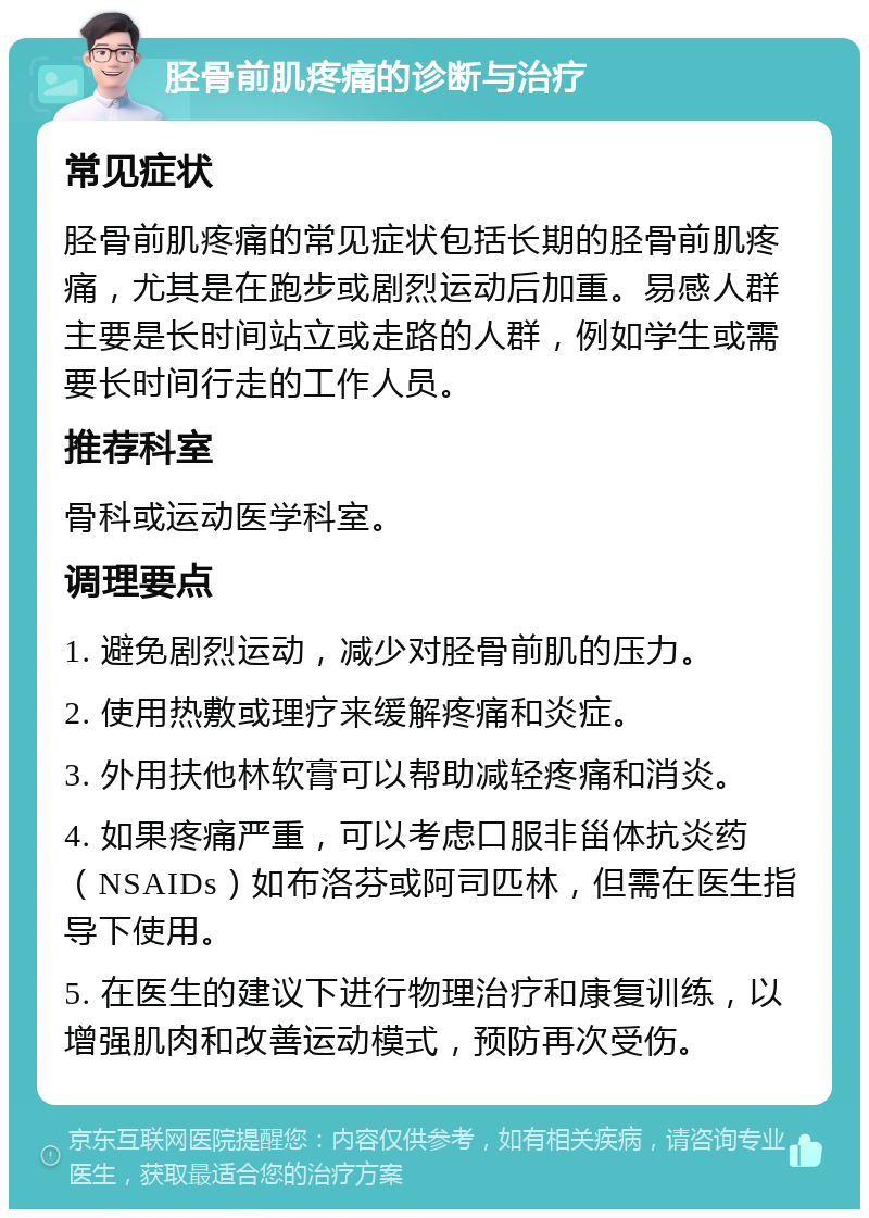 胫骨前肌疼痛的诊断与治疗 常见症状 胫骨前肌疼痛的常见症状包括长期的胫骨前肌疼痛，尤其是在跑步或剧烈运动后加重。易感人群主要是长时间站立或走路的人群，例如学生或需要长时间行走的工作人员。 推荐科室 骨科或运动医学科室。 调理要点 1. 避免剧烈运动，减少对胫骨前肌的压力。 2. 使用热敷或理疗来缓解疼痛和炎症。 3. 外用扶他林软膏可以帮助减轻疼痛和消炎。 4. 如果疼痛严重，可以考虑口服非甾体抗炎药（NSAIDs）如布洛芬或阿司匹林，但需在医生指导下使用。 5. 在医生的建议下进行物理治疗和康复训练，以增强肌肉和改善运动模式，预防再次受伤。