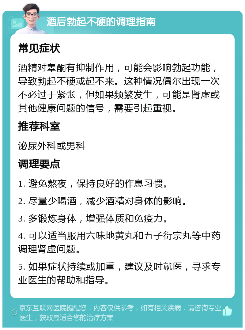 酒后勃起不硬的调理指南 常见症状 酒精对睾酮有抑制作用，可能会影响勃起功能，导致勃起不硬或起不来。这种情况偶尔出现一次不必过于紧张，但如果频繁发生，可能是肾虚或其他健康问题的信号，需要引起重视。 推荐科室 泌尿外科或男科 调理要点 1. 避免熬夜，保持良好的作息习惯。 2. 尽量少喝酒，减少酒精对身体的影响。 3. 多锻炼身体，增强体质和免疫力。 4. 可以适当服用六味地黄丸和五子衍宗丸等中药调理肾虚问题。 5. 如果症状持续或加重，建议及时就医，寻求专业医生的帮助和指导。