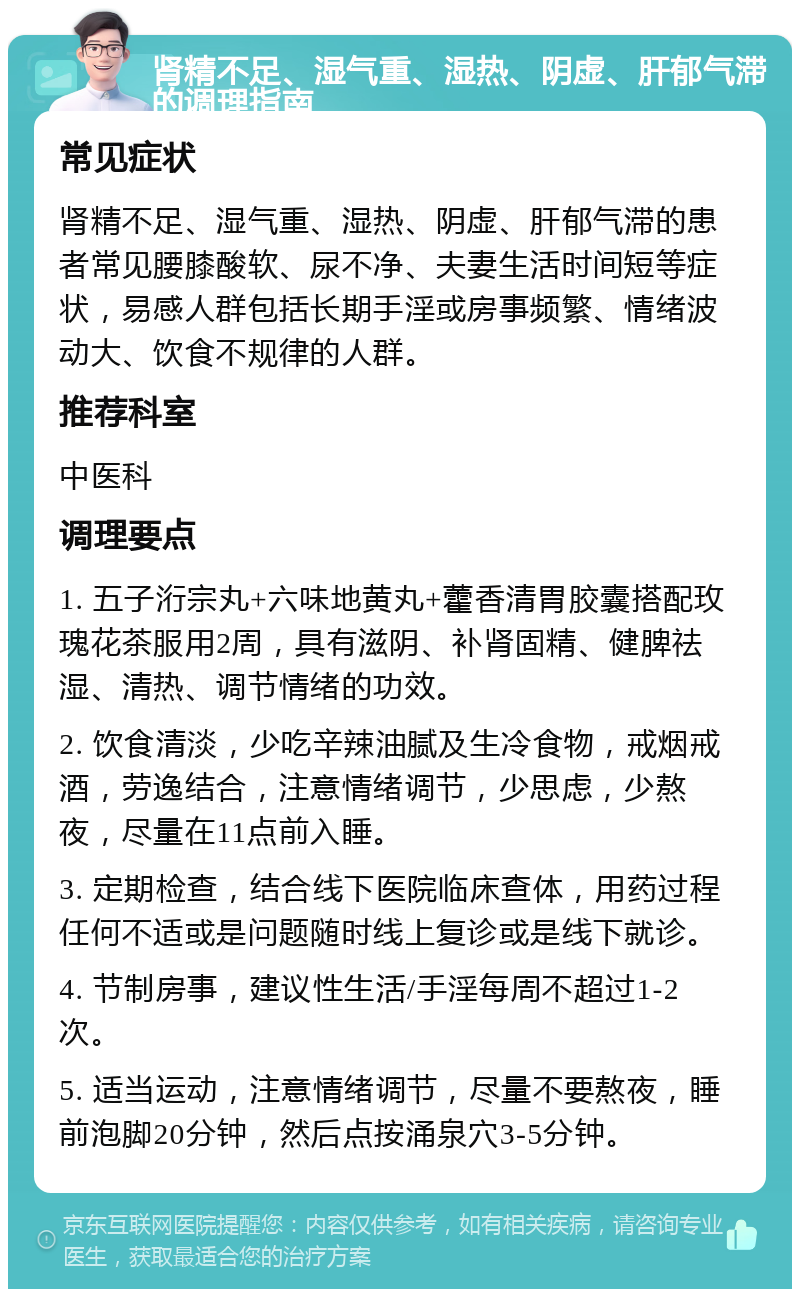 肾精不足、湿气重、湿热、阴虚、肝郁气滞的调理指南 常见症状 肾精不足、湿气重、湿热、阴虚、肝郁气滞的患者常见腰膝酸软、尿不净、夫妻生活时间短等症状，易感人群包括长期手淫或房事频繁、情绪波动大、饮食不规律的人群。 推荐科室 中医科 调理要点 1. 五子洐宗丸+六味地黄丸+藿香清胃胶囊搭配玫瑰花茶服用2周，具有滋阴、补肾固精、健脾祛湿、清热、调节情绪的功效。 2. 饮食清淡，少吃辛辣油腻及生冷食物，戒烟戒酒，劳逸结合，注意情绪调节，少思虑，少熬夜，尽量在11点前入睡。 3. 定期检查，结合线下医院临床查体，用药过程任何不适或是问题随时线上复诊或是线下就诊。 4. 节制房事，建议性生活/手淫每周不超过1-2次。 5. 适当运动，注意情绪调节，尽量不要熬夜，睡前泡脚20分钟，然后点按涌泉穴3-5分钟。