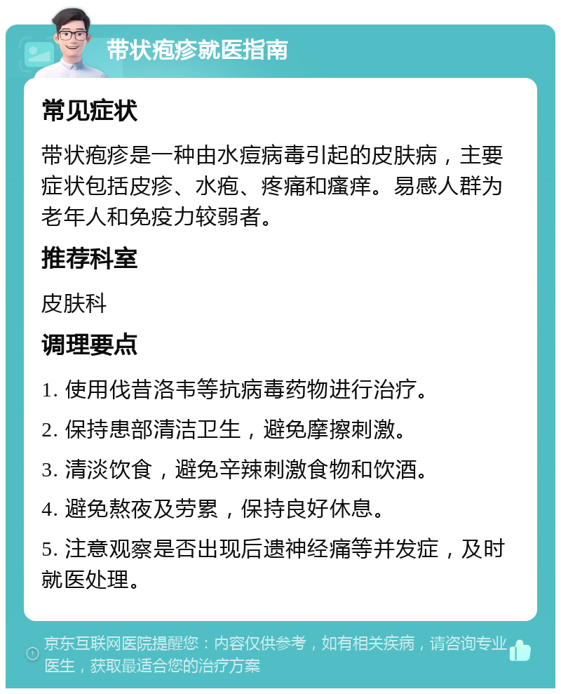 带状疱疹就医指南 常见症状 带状疱疹是一种由水痘病毒引起的皮肤病，主要症状包括皮疹、水疱、疼痛和瘙痒。易感人群为老年人和免疫力较弱者。 推荐科室 皮肤科 调理要点 1. 使用伐昔洛韦等抗病毒药物进行治疗。 2. 保持患部清洁卫生，避免摩擦刺激。 3. 清淡饮食，避免辛辣刺激食物和饮酒。 4. 避免熬夜及劳累，保持良好休息。 5. 注意观察是否出现后遗神经痛等并发症，及时就医处理。