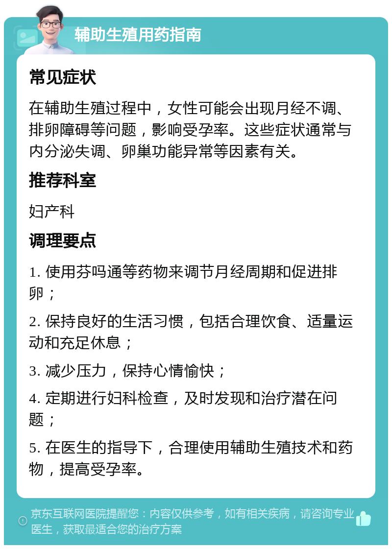 辅助生殖用药指南 常见症状 在辅助生殖过程中，女性可能会出现月经不调、排卵障碍等问题，影响受孕率。这些症状通常与内分泌失调、卵巢功能异常等因素有关。 推荐科室 妇产科 调理要点 1. 使用芬吗通等药物来调节月经周期和促进排卵； 2. 保持良好的生活习惯，包括合理饮食、适量运动和充足休息； 3. 减少压力，保持心情愉快； 4. 定期进行妇科检查，及时发现和治疗潜在问题； 5. 在医生的指导下，合理使用辅助生殖技术和药物，提高受孕率。