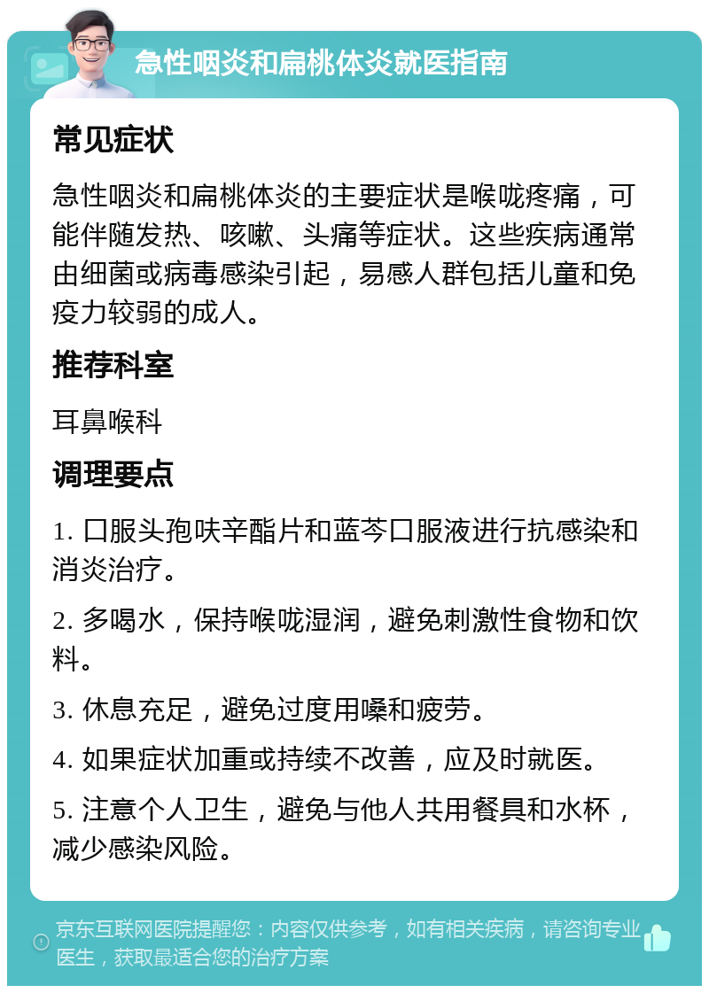 急性咽炎和扁桃体炎就医指南 常见症状 急性咽炎和扁桃体炎的主要症状是喉咙疼痛，可能伴随发热、咳嗽、头痛等症状。这些疾病通常由细菌或病毒感染引起，易感人群包括儿童和免疫力较弱的成人。 推荐科室 耳鼻喉科 调理要点 1. 口服头孢呋辛酯片和蓝芩口服液进行抗感染和消炎治疗。 2. 多喝水，保持喉咙湿润，避免刺激性食物和饮料。 3. 休息充足，避免过度用嗓和疲劳。 4. 如果症状加重或持续不改善，应及时就医。 5. 注意个人卫生，避免与他人共用餐具和水杯，减少感染风险。