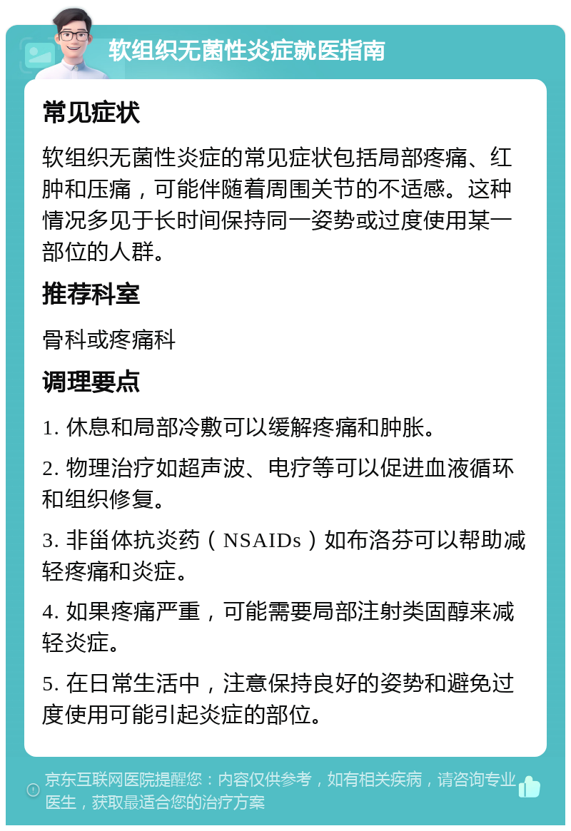 软组织无菌性炎症就医指南 常见症状 软组织无菌性炎症的常见症状包括局部疼痛、红肿和压痛，可能伴随着周围关节的不适感。这种情况多见于长时间保持同一姿势或过度使用某一部位的人群。 推荐科室 骨科或疼痛科 调理要点 1. 休息和局部冷敷可以缓解疼痛和肿胀。 2. 物理治疗如超声波、电疗等可以促进血液循环和组织修复。 3. 非甾体抗炎药（NSAIDs）如布洛芬可以帮助减轻疼痛和炎症。 4. 如果疼痛严重，可能需要局部注射类固醇来减轻炎症。 5. 在日常生活中，注意保持良好的姿势和避免过度使用可能引起炎症的部位。