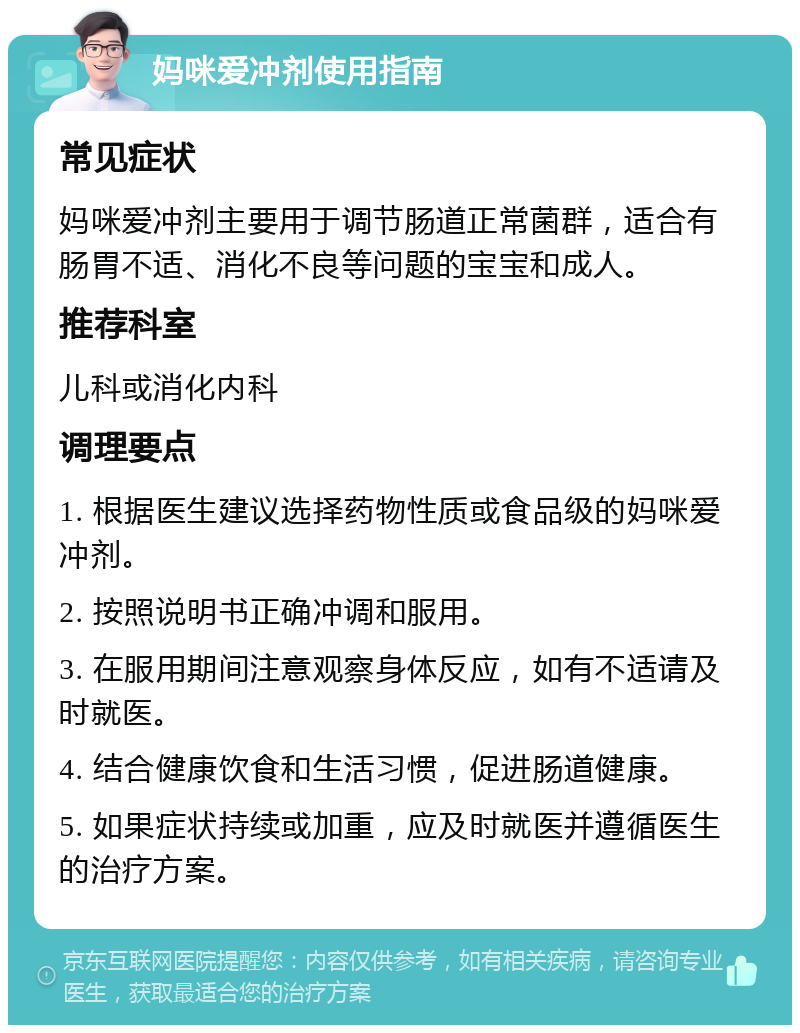 妈咪爱冲剂使用指南 常见症状 妈咪爱冲剂主要用于调节肠道正常菌群，适合有肠胃不适、消化不良等问题的宝宝和成人。 推荐科室 儿科或消化内科 调理要点 1. 根据医生建议选择药物性质或食品级的妈咪爱冲剂。 2. 按照说明书正确冲调和服用。 3. 在服用期间注意观察身体反应，如有不适请及时就医。 4. 结合健康饮食和生活习惯，促进肠道健康。 5. 如果症状持续或加重，应及时就医并遵循医生的治疗方案。