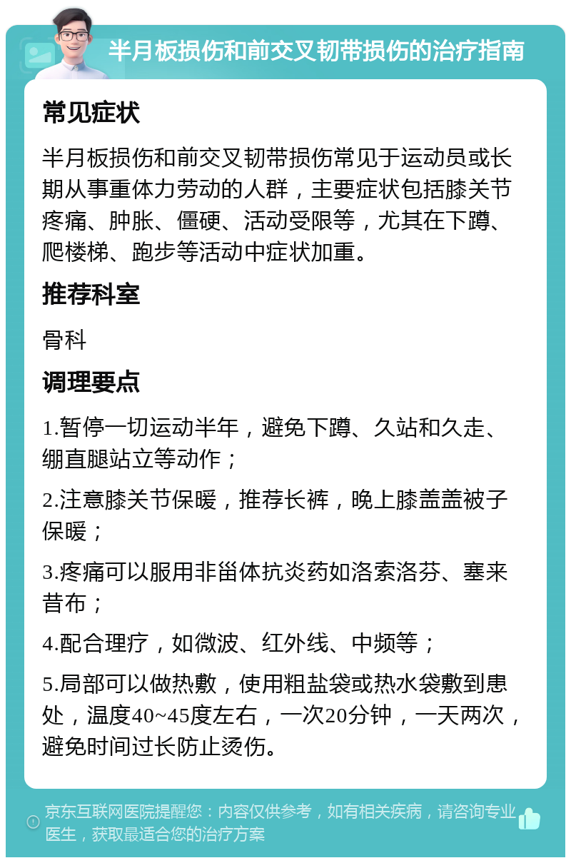 半月板损伤和前交叉韧带损伤的治疗指南 常见症状 半月板损伤和前交叉韧带损伤常见于运动员或长期从事重体力劳动的人群，主要症状包括膝关节疼痛、肿胀、僵硬、活动受限等，尤其在下蹲、爬楼梯、跑步等活动中症状加重。 推荐科室 骨科 调理要点 1.暂停一切运动半年，避免下蹲、久站和久走、绷直腿站立等动作； 2.注意膝关节保暖，推荐长裤，晚上膝盖盖被子保暖； 3.疼痛可以服用非甾体抗炎药如洛索洛芬、塞来昔布； 4.配合理疗，如微波、红外线、中频等； 5.局部可以做热敷，使用粗盐袋或热水袋敷到患处，温度40~45度左右，一次20分钟，一天两次，避免时间过长防止烫伤。