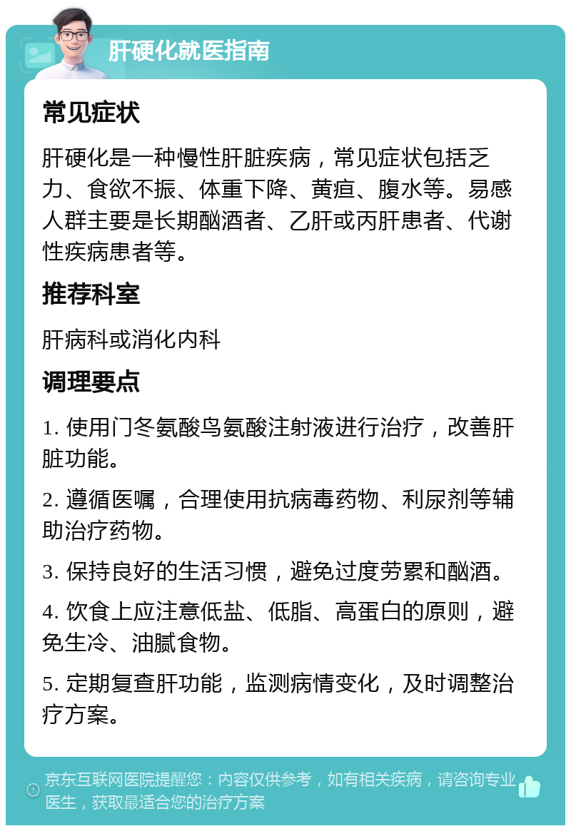 肝硬化就医指南 常见症状 肝硬化是一种慢性肝脏疾病，常见症状包括乏力、食欲不振、体重下降、黄疸、腹水等。易感人群主要是长期酗酒者、乙肝或丙肝患者、代谢性疾病患者等。 推荐科室 肝病科或消化内科 调理要点 1. 使用门冬氨酸鸟氨酸注射液进行治疗，改善肝脏功能。 2. 遵循医嘱，合理使用抗病毒药物、利尿剂等辅助治疗药物。 3. 保持良好的生活习惯，避免过度劳累和酗酒。 4. 饮食上应注意低盐、低脂、高蛋白的原则，避免生冷、油腻食物。 5. 定期复查肝功能，监测病情变化，及时调整治疗方案。