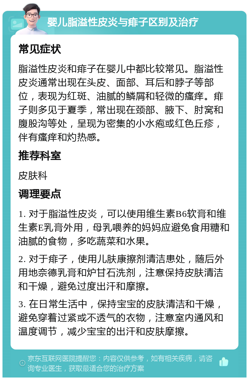 婴儿脂溢性皮炎与痱子区别及治疗 常见症状 脂溢性皮炎和痱子在婴儿中都比较常见。脂溢性皮炎通常出现在头皮、面部、耳后和脖子等部位，表现为红斑、油腻的鳞屑和轻微的瘙痒。痱子则多见于夏季，常出现在颈部、腋下、肘窝和腹股沟等处，呈现为密集的小水疱或红色丘疹，伴有瘙痒和灼热感。 推荐科室 皮肤科 调理要点 1. 对于脂溢性皮炎，可以使用维生素B6软膏和维生素E乳膏外用，母乳喂养的妈妈应避免食用糖和油腻的食物，多吃蔬菜和水果。 2. 对于痱子，使用儿肤康擦剂清洁患处，随后外用地奈德乳膏和炉甘石洗剂，注意保持皮肤清洁和干燥，避免过度出汗和摩擦。 3. 在日常生活中，保持宝宝的皮肤清洁和干燥，避免穿着过紧或不透气的衣物，注意室内通风和温度调节，减少宝宝的出汗和皮肤摩擦。