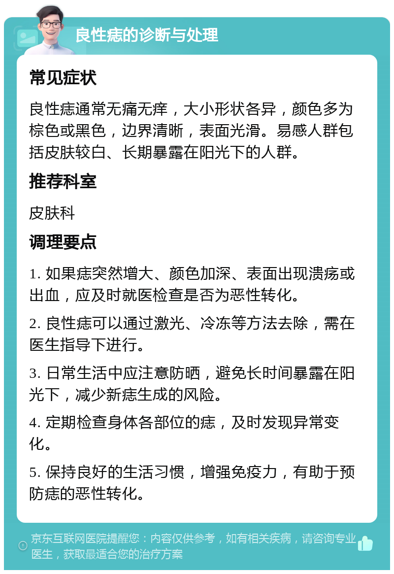 良性痣的诊断与处理 常见症状 良性痣通常无痛无痒，大小形状各异，颜色多为棕色或黑色，边界清晰，表面光滑。易感人群包括皮肤较白、长期暴露在阳光下的人群。 推荐科室 皮肤科 调理要点 1. 如果痣突然增大、颜色加深、表面出现溃疡或出血，应及时就医检查是否为恶性转化。 2. 良性痣可以通过激光、冷冻等方法去除，需在医生指导下进行。 3. 日常生活中应注意防晒，避免长时间暴露在阳光下，减少新痣生成的风险。 4. 定期检查身体各部位的痣，及时发现异常变化。 5. 保持良好的生活习惯，增强免疫力，有助于预防痣的恶性转化。