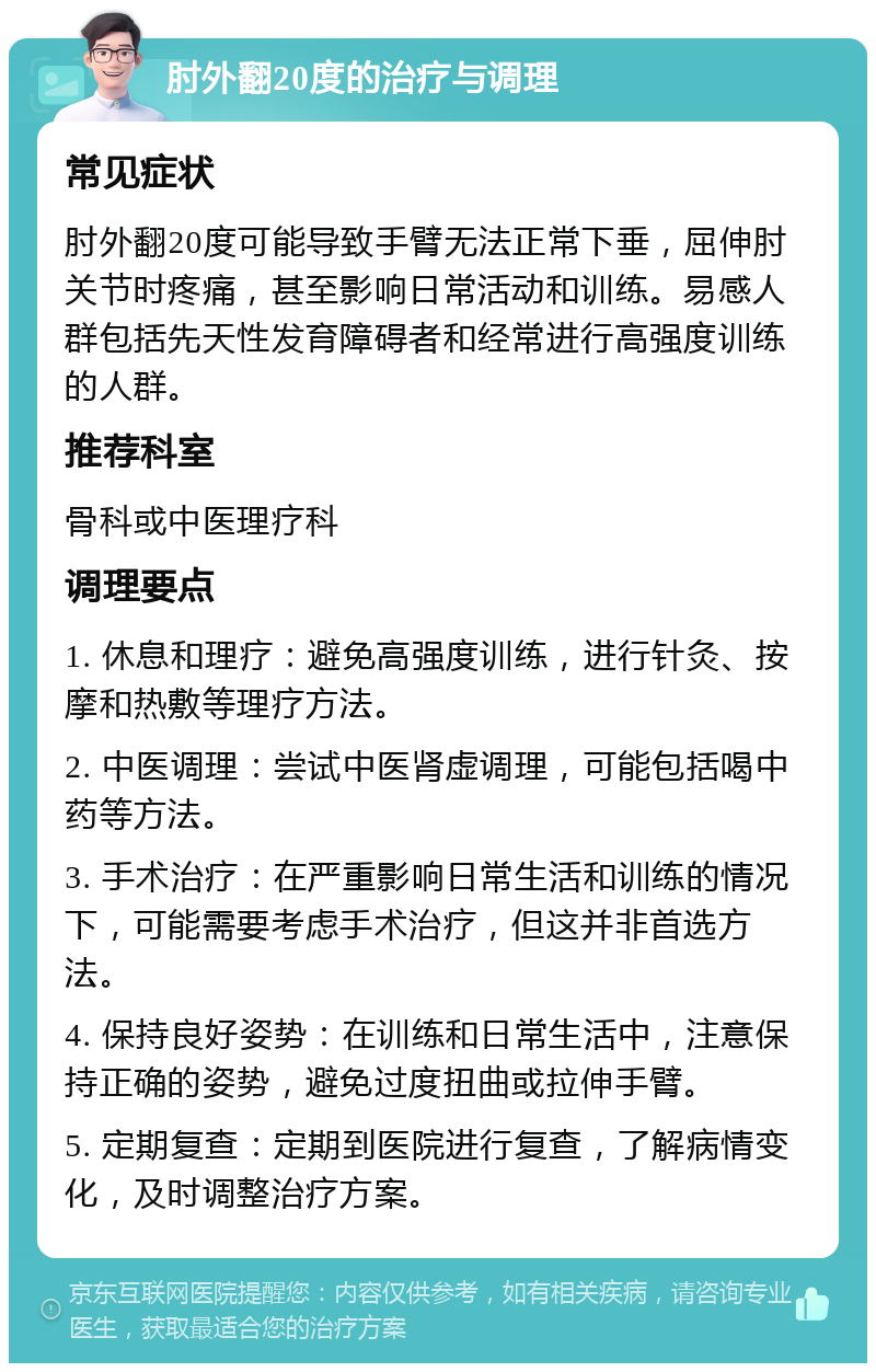 肘外翻20度的治疗与调理 常见症状 肘外翻20度可能导致手臂无法正常下垂，屈伸肘关节时疼痛，甚至影响日常活动和训练。易感人群包括先天性发育障碍者和经常进行高强度训练的人群。 推荐科室 骨科或中医理疗科 调理要点 1. 休息和理疗：避免高强度训练，进行针灸、按摩和热敷等理疗方法。 2. 中医调理：尝试中医肾虚调理，可能包括喝中药等方法。 3. 手术治疗：在严重影响日常生活和训练的情况下，可能需要考虑手术治疗，但这并非首选方法。 4. 保持良好姿势：在训练和日常生活中，注意保持正确的姿势，避免过度扭曲或拉伸手臂。 5. 定期复查：定期到医院进行复查，了解病情变化，及时调整治疗方案。