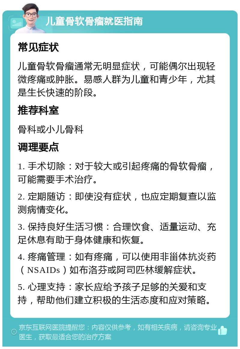 儿童骨软骨瘤就医指南 常见症状 儿童骨软骨瘤通常无明显症状，可能偶尔出现轻微疼痛或肿胀。易感人群为儿童和青少年，尤其是生长快速的阶段。 推荐科室 骨科或小儿骨科 调理要点 1. 手术切除：对于较大或引起疼痛的骨软骨瘤，可能需要手术治疗。 2. 定期随访：即使没有症状，也应定期复查以监测病情变化。 3. 保持良好生活习惯：合理饮食、适量运动、充足休息有助于身体健康和恢复。 4. 疼痛管理：如有疼痛，可以使用非甾体抗炎药（NSAIDs）如布洛芬或阿司匹林缓解症状。 5. 心理支持：家长应给予孩子足够的关爱和支持，帮助他们建立积极的生活态度和应对策略。