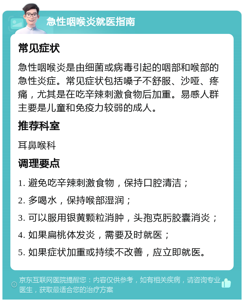 急性咽喉炎就医指南 常见症状 急性咽喉炎是由细菌或病毒引起的咽部和喉部的急性炎症。常见症状包括嗓子不舒服、沙哑、疼痛，尤其是在吃辛辣刺激食物后加重。易感人群主要是儿童和免疫力较弱的成人。 推荐科室 耳鼻喉科 调理要点 1. 避免吃辛辣刺激食物，保持口腔清洁； 2. 多喝水，保持喉部湿润； 3. 可以服用银黄颗粒消肿，头孢克肟胶囊消炎； 4. 如果扁桃体发炎，需要及时就医； 5. 如果症状加重或持续不改善，应立即就医。